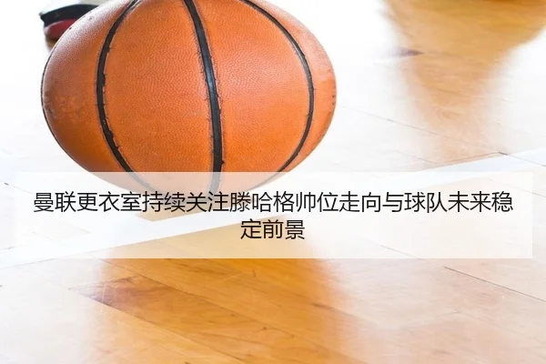 曼联更衣室持续关注滕哈格帅位走向与球队未来稳定前景