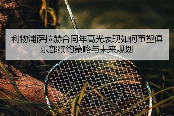 利物浦萨拉赫合同年高光表现如何重塑俱乐部续约策略与未来规划