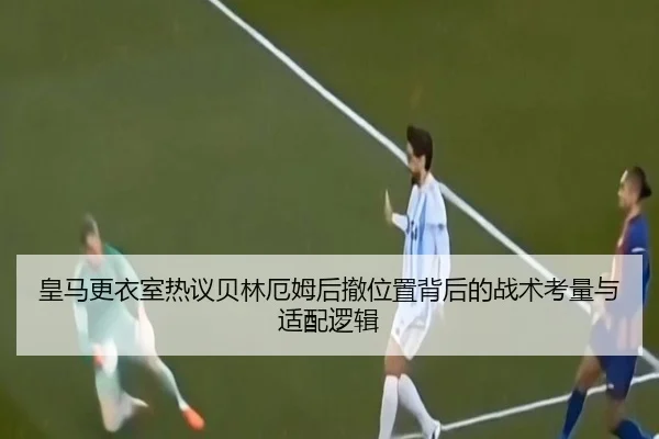 皇马更衣室热议贝林厄姆后撤位置背后的战术考量与适配逻辑
