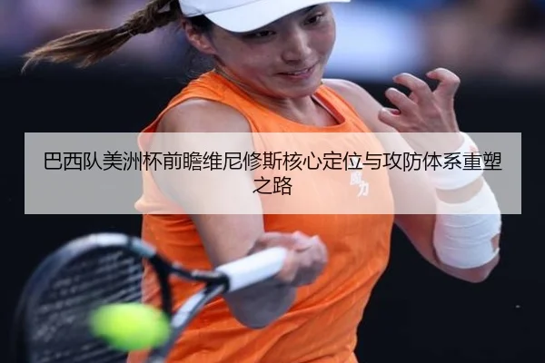 巴西队美洲杯前瞻维尼修斯核心定位与攻防体系重塑之路