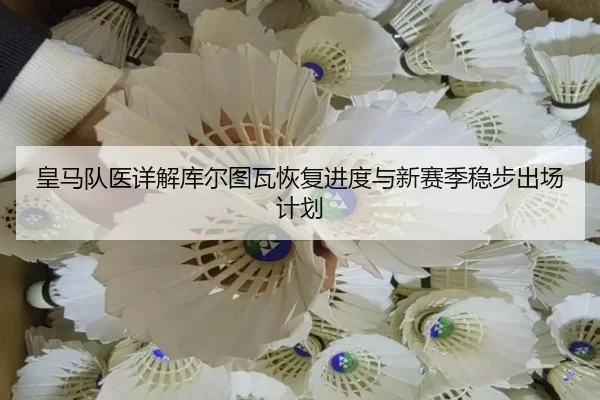 皇马队医详解库尔图瓦恢复进度与新赛季稳步出场计划
